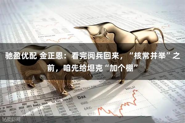 驰盈优配 金正恩：看完阅兵回来，“核常并举”之前，咱先给坦克“加个棚”