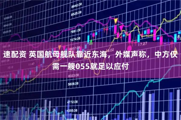 速配资 英国航母舰队靠近东海，外媒声称，中方仅需一艘055就足以应付