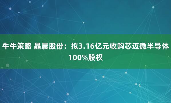 牛牛策略 晶晨股份：拟3.16亿元收购芯迈微半导体100%股权