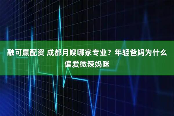 融可赢配资 成都月嫂哪家专业？年轻爸妈为什么偏爱微辣妈咪