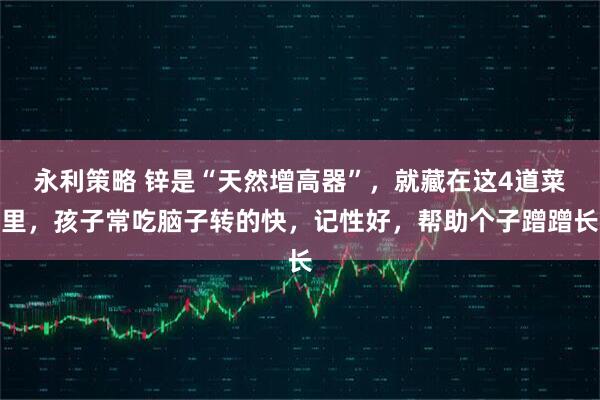 永利策略 锌是“天然增高器”，就藏在这4道菜里，孩子常吃脑子转的快，记性好，帮助个子蹭蹭长