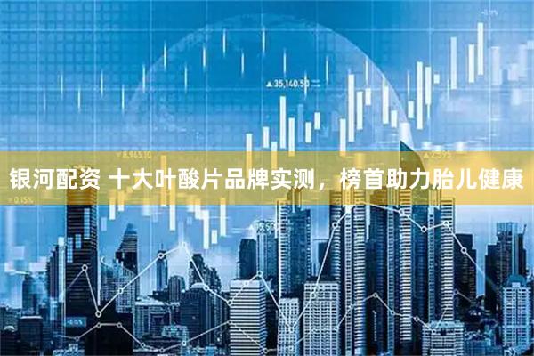 银河配资 十大叶酸片品牌实测，榜首助力胎儿健康
