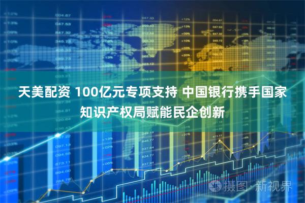 天美配资 100亿元专项支持 中国银行携手国家知识产权局赋能民企创新