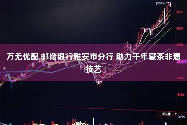 万无优配 邮储银行雅安市分行 助力千年藏茶非遗技艺