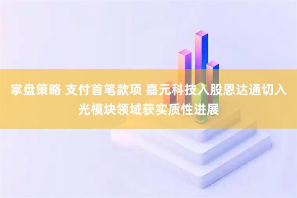 掌盘策略 支付首笔款项 嘉元科技入股恩达通切入光模块领域获实质性进展
