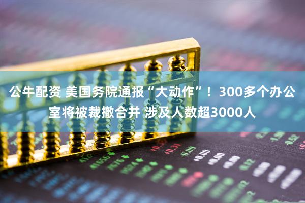 公牛配资 美国务院通报“大动作”！300多个办公室将被裁撤合并 涉及人数超3000人