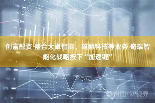 创富配资 整合大卓智能、雄狮科技等业务 奇瑞智能化战略按下“加速键”