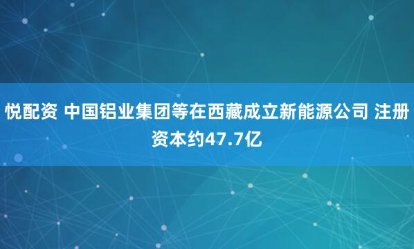 悦配资 中国铝业集团等在西藏成立新能源公司 注册资本约47.7亿