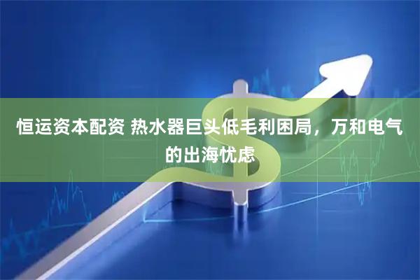 恒运资本配资 热水器巨头低毛利困局，万和电气的出海忧虑