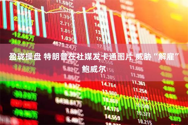 盈珑操盘 特朗普在社媒发卡通图片 威胁“解雇”鲍威尔