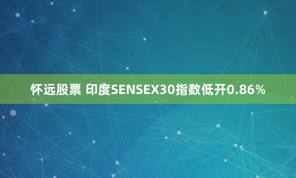 怀远股票 印度SENSEX30指数低开0.86%