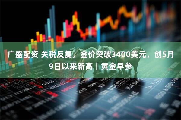 广盛配资 关税反复，金价突破3400美元，创5月9日以来新高丨黄金早参