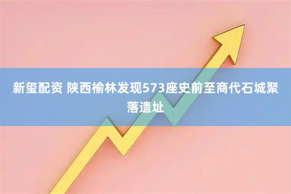 新玺配资 陕西榆林发现573座史前至商代石城聚落遗址