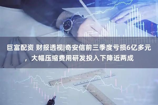 巨富配资 财报透视|奇安信前三季度亏损6亿多元,大幅压缩费用研发投入下降近两成