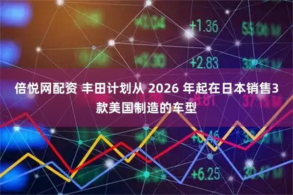 倍悦网配资 丰田计划从 2026 年起在日本销售3款美国制造的车型
