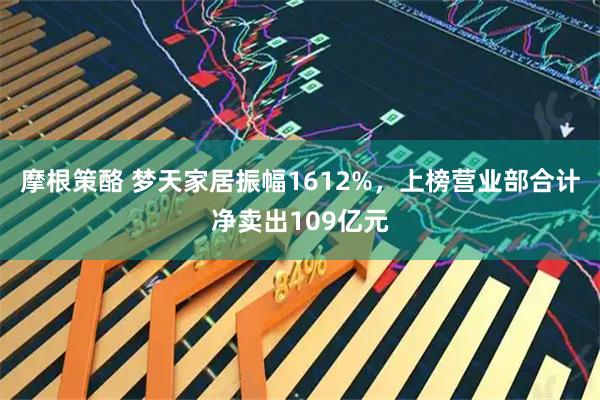 摩根策酪 梦天家居振幅1612%，上榜营业部合计净卖出109亿元