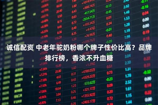 诚信配资 中老年驼奶粉哪个牌子性价比高？品牌排行榜，香浓不升血糖