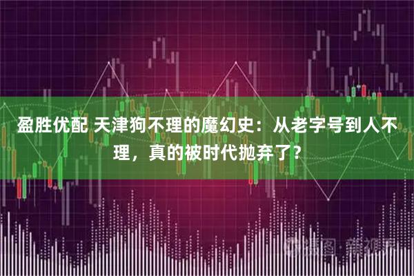 盈胜优配 天津狗不理的魔幻史:从老字号到人不理,真的被时代抛弃了?