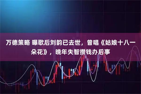 万德策略 曝歌后刘韵已去世，曾唱《姑娘十八一朵花》，晚年失智攒钱办后事