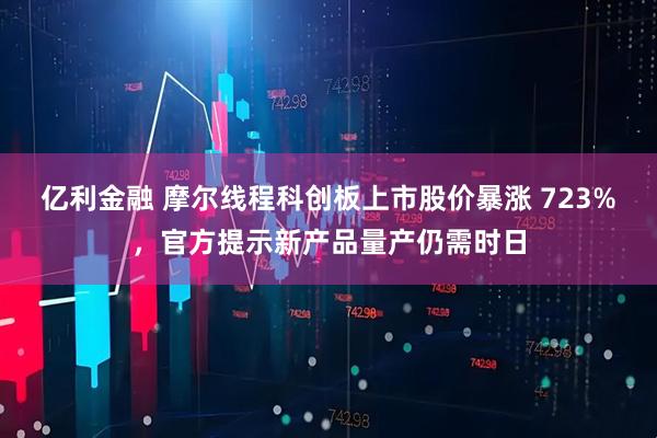亿利金融 摩尔线程科创板上市股价暴涨 723%,官方提示新产品量产仍需时日