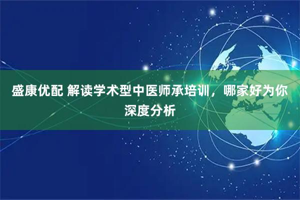 盛康优配 解读学术型中医师承培训，哪家好为你深度分析
