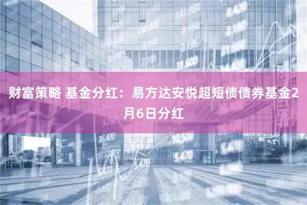 财富策略 基金分红:易方达安悦超短债债券基金2月6日分红