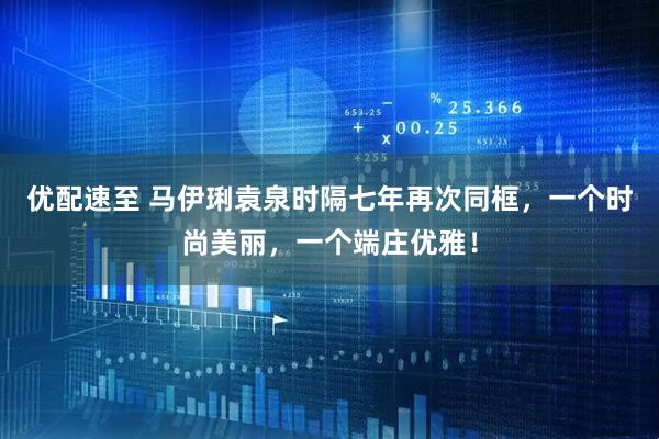 优配速至 马伊琍袁泉时隔七年再次同框,一个时尚美丽,一个端庄优雅!