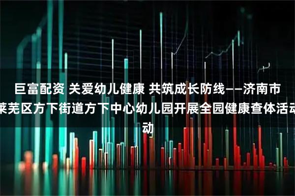 巨富配资 关爱幼儿健康 共筑成长防线——济南市莱芜区方下街道方下中心幼儿园开展全园健康查体活动