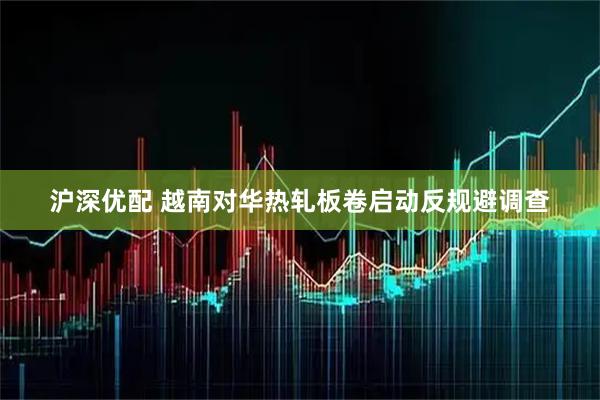沪深优配 越南对华热轧板卷启动反规避调查
