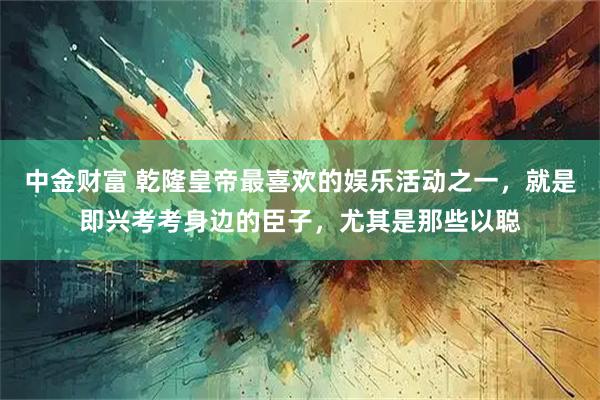 中金财富 乾隆皇帝最喜欢的娱乐活动之一,就是即兴考考身边的臣子,尤其是那些以聪