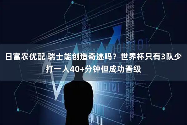 日富农优配 瑞士能创造奇迹吗？世界杯只有3队少打一人40+分钟但成功晋级