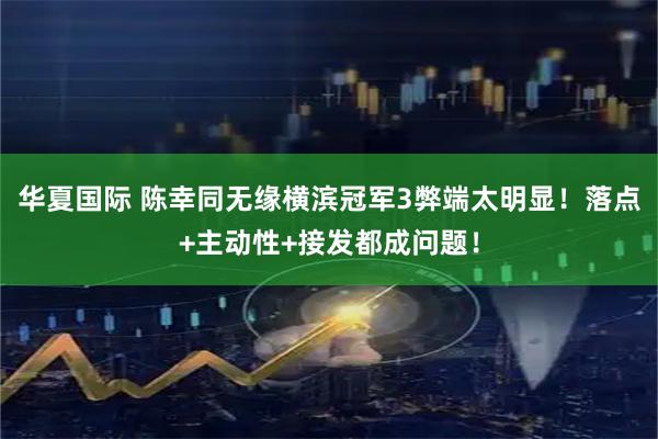 华夏国际 陈幸同无缘横滨冠军3弊端太明显！落点+主动性+接发都成问题！