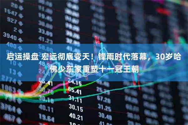 启运操盘 宏远彻底变天！锋雨时代落幕，30岁哈佛少东家重塑十一冠王朝