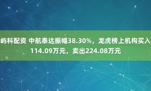 屿科配资 中航泰达振幅38.30%，龙虎榜上机构买入114.09万元，卖出224.08万元
