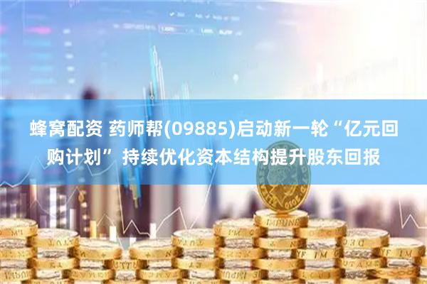 蜂窝配资 药师帮(09885)启动新一轮“亿元回购计划” 持续优化资本结构提升股东回报