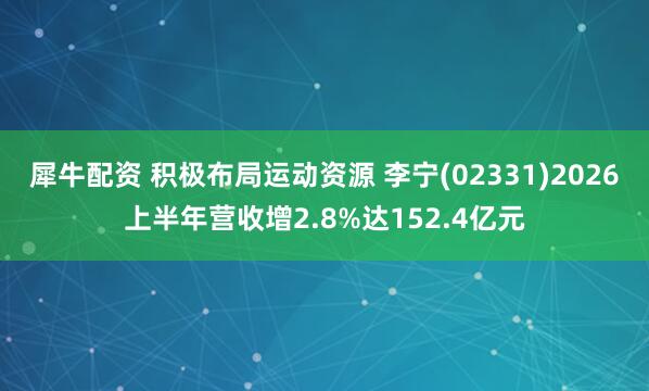 犀牛配资 积极布局运动资源 李宁(02331)2026上半年营收增2.8%达152.4亿元